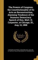 The Powers of Congress, the Constitutionality of Its Acts on Reconstruction, Alarming Tendency of the Seymour Democracy. Speech of Hon. Matt. H. Carpenter, at Chicago, Ill., Aug. 12, 1868