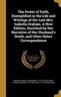 The Power of Faith, Exemplified in the Life and Writings of the Late Mrs. Isabella Graham. A New Edition, Enriched by Her Narrative of Her Husband's Death, and Other Select Correspondence