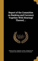 Report of the Committee on Banking and Currency Together With Hearings Thereof, ..