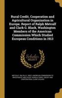 Rural Credit, Cooperation and Agricultural Organization in Europe. Report of Ralph Metcalf and Clark G. Black, Washington Members of the American Commission Which Studied European Conditions in 1913