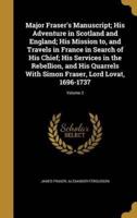 Major Fraser's Manuscript; His Adventure in Scotland and England; His Mission to, and Travels in France in Search of His Chief; His Services in the Rebellion, and His Quarrels With Simon Fraser, Lord Lovat, 1696-1737; Volume 2