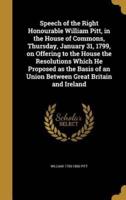 Speech of the Right Honourable William Pitt, in the House of Commons, Thursday, January 31, 1799, on Offering to the House the Resolutions Which He Proposed as the Basis of an Union Between Great Britain and Ireland