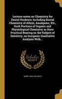 Lecture-Notes on Chemistry for Dental Students; Including Dental Chemistry of Alloys, Amalgams, Etc., Such Portions of Organic and Physiological Chemistry as Have Practical Bearing on the Subject of Dentistry, an Inorganic Qualitative Analysis With...