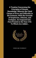 A Treatise Concerning the Principles of Human Knowledge, Wherein the Chief Causes of Error and Difficulty in the Sciences, With the Grounds of Scepticism, Atheism, and Irreligion, Are Inquired Into. First Printed in the Year 1710. To Which Are Added...