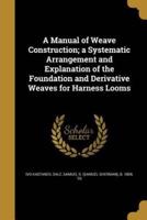 A Manual of Weave Construction; a Systematic Arrangement and Explanation of the Foundation and Derivative Weaves for Harness Looms