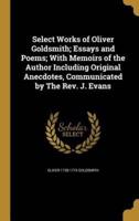 Select Works of Oliver Goldsmith; Essays and Poems; With Memoirs of the Author Including Original Anecdotes, Communicated by The Rev. J. Evans