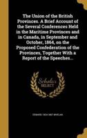 The Union of the British Provinces. A Brief Account of the Several Conferences Held in the Maritime Provinces and in Canada, in September and October, 1864, on the Proposed Confederation of the Provinces, Together With a Report of the Speeches...
