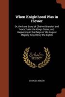 When Knighthood Was in Flower: Or, the Love Story of Charles Brandon and Mary Tudor the King's Sister, and Happening in the Reign of His August Majesty King Henry the Eighth