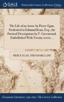 The Life of an Actor: by Pierce Egan, Dedicated to Edmund Kean, Esq.; the Poetical Descriptions by T. Greenwood. Embellished With Twenty-seven ...