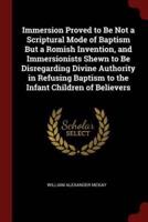 Immersion Proved to Be Not a Scriptural Mode of Baptism But a Romish Invention, and Immersionists Shewn to Be Disregarding Divine Authority in Refusing Baptism to the Infant Children of Believers