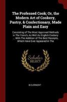 The Professed Cook; Or, the Modern Art of Cookery, Pastry, & Confectionary, Made Plain and Easy
