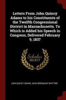 Letters from John Quincy Adams to His Constituents of the Twelfth Congressional District in Massachusetts. To Which Is Added His Speech in Congress, Delivered February 9, 1837