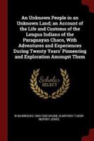 An Unknown People in an Unknown Land; an Account of the Life and Customs of the Lengua Indians of the Paraguayan Chaco, With Adventures and Experiences During Twenty Years' Pioneering and Exploration Amongst Them