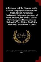 A Dictionary of the Norman or Old French Language; Collected From Such Acts of Parliament, Parliament Rolls, Journals, Acts of State, Records, Law Books, Antient Historians, and Manuscripts as Related to This Nation. To Which Are Added the Laws of William