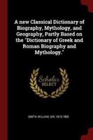 A New Classical Dictionary of Biography, Mythology, and Geography, Partly Based on the Dictionary of Greek and Roman Biography and Mythology.