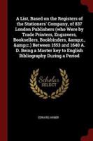 A List, Based on the Registers of the Stationers' Company, of 837 London Publishers (Who Were by Trade Printers, Engravers, Booksellers, Bookbinders, &C., &C.) Between 1553 and 1640 A. D. Being a Master Key to English Bibliography During a Period