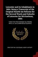 Leicester and Its Inhabitants in 1664. Being a Transcript of the Original Hearth Tax Returns for the Several Wards and Suburbs of Leicester for Michaelmas, 1664