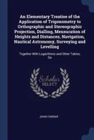 An Elementary Treatise of the Application of Trigonometry to Orthographic and Stereographic Projection, Dialling, Mensuration of Heights and Distances, Navigation, Nautical Astronomy, Surveying and Levelling