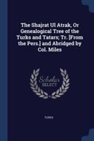 The Shajrat Ul Atrak, Or Genealogical Tree of the Turks and Tatars; Tr. [From the Pers.] and Abridged by Col. Miles