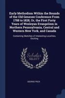 Early Methodism Within the Bounds of the Old Genesee Conference From 1788 to 1828, Or, the First Forty Years of Wesleyan Evangelism in Northern Pennsylvania, Central and Western New York, and Canada