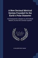 A New Decimal Metrical System Founded On the Earth's Polar Diameter