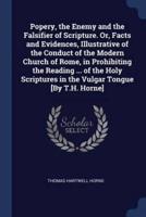 Popery, the Enemy and the Falsifier of Scripture. Or, Facts and Evidences, Illustrative of the Conduct of the Modern Church of Rome, in Prohibiting the Reading ... Of the Holy Scriptures in the Vulgar Tongue [By T.H. Horne]