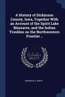 A History of Dickinson County, Iowa, Together With an Account of the Spirit Lake Massacre, and the Indian Troubles on the Northwestern Frontier ..