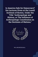 Is America Safe for Democracy? Six Lectures Given at the Lowell Institute of Boston, Under the Title Anthropology and History, or the Influence of Anthropologic Constitution on the Destinies of Nations,