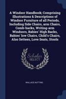A Windsor Handbook; Comprising Illustrations & Descriptions of Windsor Furniture of All Periods, Including Side Chairs, Arm Chairs, Comb-Backs, Writing-Arm Windsors, Babies' High Backs, Babies' Low Chairs, Child's Chairs, Also Settees, Love Seats, Stools