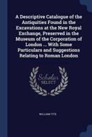 A Descriptive Catalogue of the Antiquities Found in the Excavations at the New Royal Exchange, Preserved in the Museum of the Corporation of London ... With Some Particulars and Suggestions Relating to Roman London