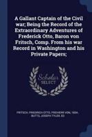 A Gallant Captain of the Civil War; Being the Record of the Extraordinary Adventures of Frederick Otto, Baron Von Fritsch, Comp. From His War Record in Washington and His Private Papers;
