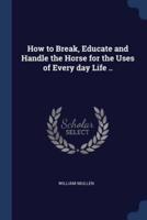 How to Break, Educate and Handle the Horse for the Uses of Every Day Life ..
