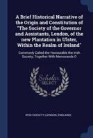 A Brief Historical Narrative of the Origin and Constitution of "The Society of the Governor and Assistants, London, of the New Plantation in Ulster, Within the Realm of Ireland"