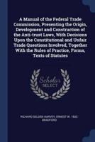 A Manual of the Federal Trade Commission, Presenting the Origin, Development and Construction of the Anti-Trust Laws, With Decisions Upon the Constitutional and Unfair Trade Questions Involved, Together With the Rules of Practice, Forms, Texts of Statutes