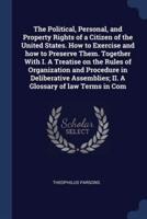 The Political, Personal, and Property Rights of a Citizen of the United States. How to Exercise and How to Preserve Them. Together With I. A Treatise on the Rules of Organization and Procedure in Deliberative Assemblies; II. A Glossary of Law Terms in Com