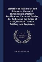 Elements of Military Art and Science Or, Course of Instruction in Strategy, Fortification, Tactics of Battles, &C., Embracing the Duties of Staff, Infantry, Cavalry, Artillery, and Engineers;