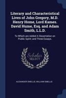Literary and Characteristical Lives of John Gregory, M.D. Henry Home, Lord Kames. David Hume, Esq. And Adam Smith, L.L.D.