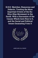 K.K.K. Sketches, Humorous and Didactic, Treating the More Important Events of the Ku-Klux-Klan Movement in the South. With a Discussion of the Causes Which Gave Rise to It, and the Social and Political Issues Emanating From It