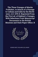 The Three Voyages of Martin Frobisher, in Search of a Passage to Cathaia and India by the North-West, A.D. 1576-8. Reprinted from the First Ed. Of Hakluyt's Voyages, With Selections from Manuscript Documents in the British Museum and State Paper Office. B