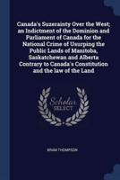 Canada's Suzerainty Over the West; an Indictment of the Dominion and Parliament of Canada for the National Crime of Usurping the Public Lands of Manitoba, Saskatchewan and Alberta Contrary to Canada's Constitution and the Law of the Land