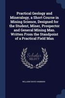 Practical Geology and Mineralogy, a Short Course in Mining Science, Designed for the Student, Miner, Prospector and General Mining Man. Written From the Standpoint of a Practical Field Man