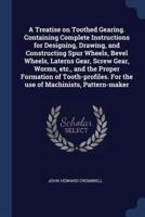 A Treatise on Toothed Gearing. Containing Complete Instructions for Designing, Drawing, and Constructing Spur Wheels, Bevel Wheels, Laterns Gear, Screw Gear, Worms, Etc., and the Proper Formation of Tooth-Profiles. For the Use of Machinists, Pattern-Maker