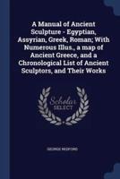 A Manual of Ancient Sculpture - Egyptian, Assyrian, Greek, Roman; With Numerous Illus., a Map of Ancient Greece, and a Chronological List of Ancient Sculptors, and Their Works