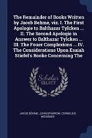 The Remainder of Books Written by Jacob Behme, Viz. I. The First Apologie to Balthazar Tylcken ... II. The Second Apologie in Answer to Balthazar Tylcken ... III. The Fouer Complexions ... IV. The Considerations Upon Esaiah Stiefel's Booke Concerning The