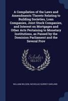 A Compilation of the Laws and Amendments Thereto Relating to Building Societies, Loan Companies, Joint Stock Companies, and Interest on Mortgages and Other Acts Pertaining to Monetary Institutions, as Passed by the Dominion Parliament and the Several Prov