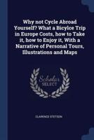 Why Not Cycle Abroad Yourself? What a Bicylce Trip in Europe Costs, How to Take It, How to Enjoy It, With a Narrative of Personal Tours, Illustrations and Maps