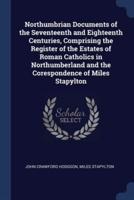 Northumbrian Documents of the Seventeenth and Eighteenth Centuries, Comprising the Register of the Estates of Roman Catholics in Northumberland and the Corespondence of Miles Stapylton