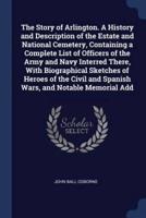 The Story of Arlington. A History and Description of the Estate and National Cemetery, Containing a Complete List of Officers of the Army and Navy Interred There, With Biographical Sketches of Heroes of the Civil and Spanish Wars, and Notable Memorial Add
