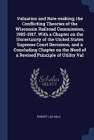Valuation and Rate-Making; The Conflicting Theories of the Wisconsin Railroad Commission, 1905-1917, With a Chapter on the Uncertainty of the United States Supreme Court Decisions, and a Concluding Chapter on the Need of a Revised Principle of Utility Val