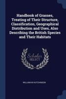 Handbook of Grasses, Treating of Their Structure, Classification, Geographical Distribution and Uses, Also Describing the British Species and Their Habitats